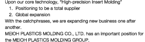 Upon our core technology, 'High-precision Insert Molding'(1)Positloning to be a total suppller(2)Global expansion With the catchphrass, we are expanding new business one after another. MEIOH PLASTICS MOLDING CO., LTD. has an important position for the MEIOH PLASTICS MOLDING GROUP.